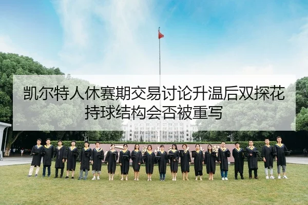 凯尔特人休赛期交易讨论升温后双探花持球结构会否被重写