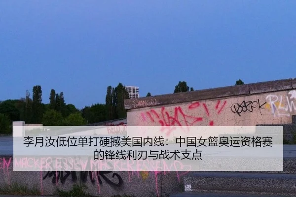 李月汝低位单打硬撼美国内线：中国女篮奥运资格赛的锋线利刃与战术支点
