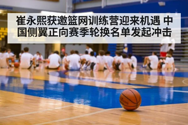 崔永熙获邀篮网训练营迎来机遇 中国侧翼正向赛季轮换名单发起冲击